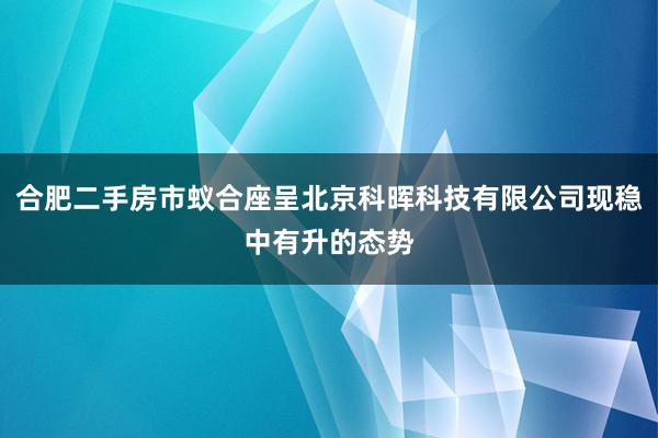 合肥二手房市蚁合座呈北京科晖科技有限公司现稳中有升的态势